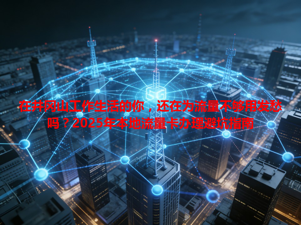 在井冈山工作生活的你，还在为流量不够用发愁吗？2025年本地流量卡办理避坑指南