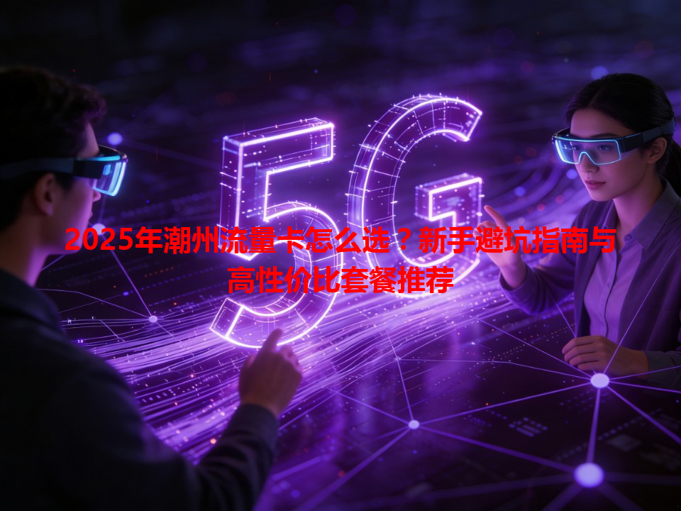 2025年潮州流量卡怎么选？新手避坑指南与高性价比套餐推荐