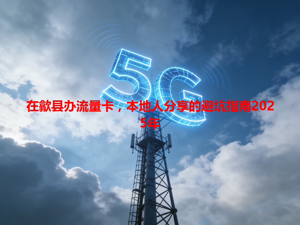 在歙县办流量卡，本地人分享的避坑指南2025年