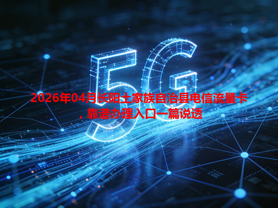 2026年04月长阳土家族自治县电信流量卡，靠谱办理入口一篇说透