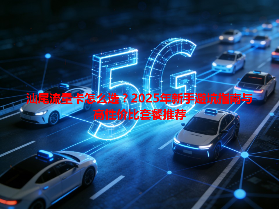 汕尾流量卡怎么选？2025年新手避坑指南与高性价比套餐推荐