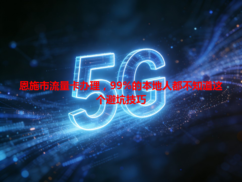 恩施市流量卡办理，99%的本地人都不知道这个避坑技巧