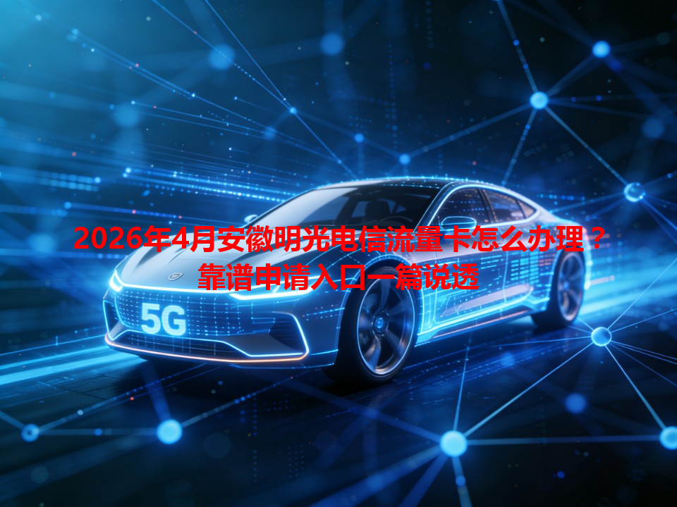 2026年4月安徽明光电信流量卡怎么办理？靠谱申请入口一篇说透
