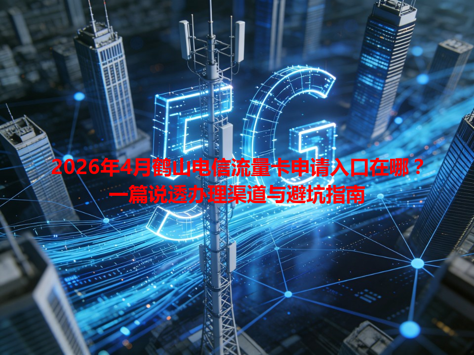 2026年4月鹤山电信流量卡申请入口在哪？一篇说透办理渠道与避坑指南