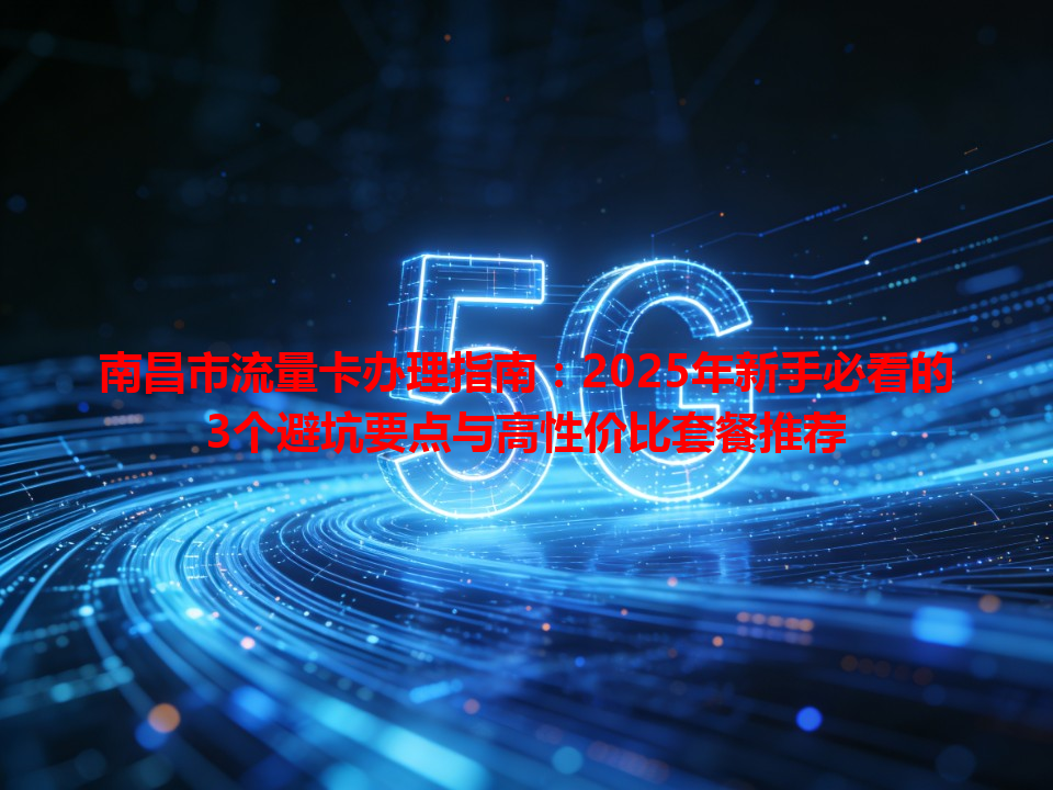 南昌市流量卡办理指南：2025年新手必看的3个避坑要点与高性价比套餐推荐