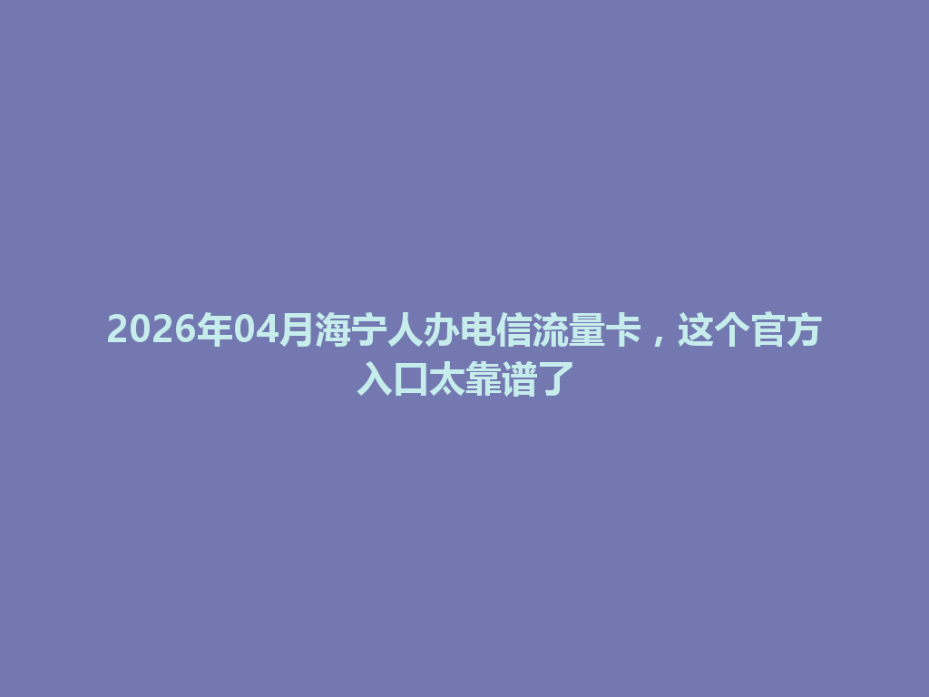 2026年04月海宁人办电信流量卡，这个官方入口太靠谱了