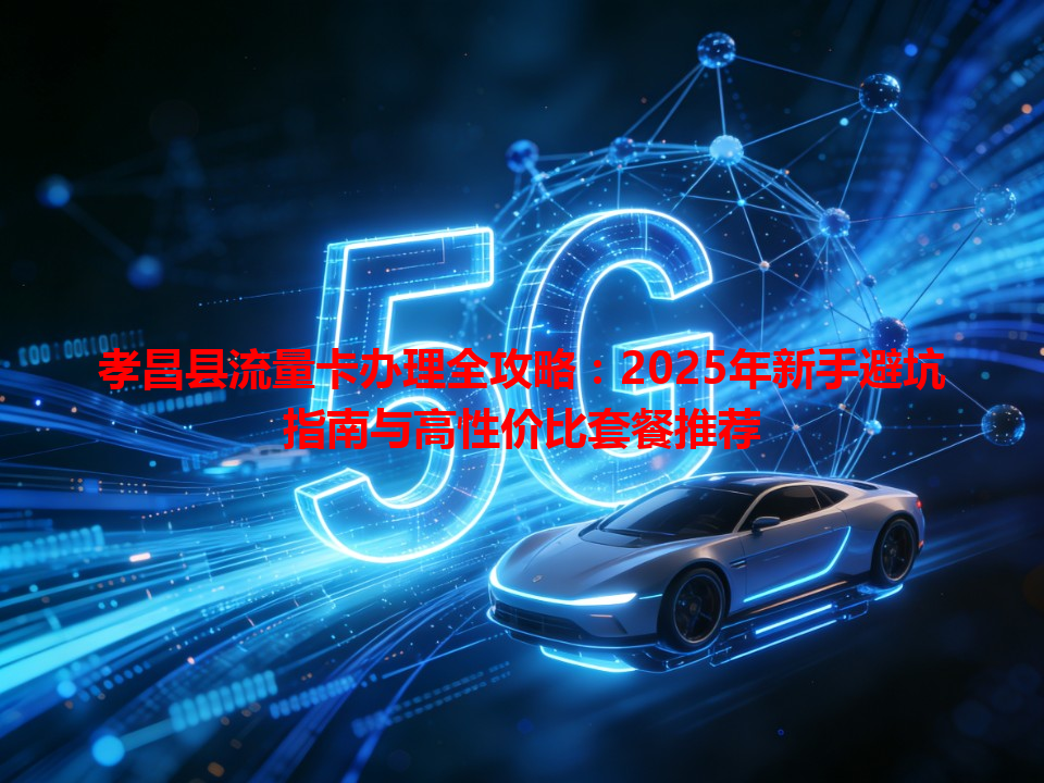 孝昌县流量卡办理全攻略：2025年新手避坑指南与高性价比套餐推荐