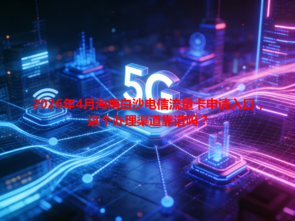 2026年4月海南白沙电信流量卡申请入口，这个办理渠道靠谱吗？