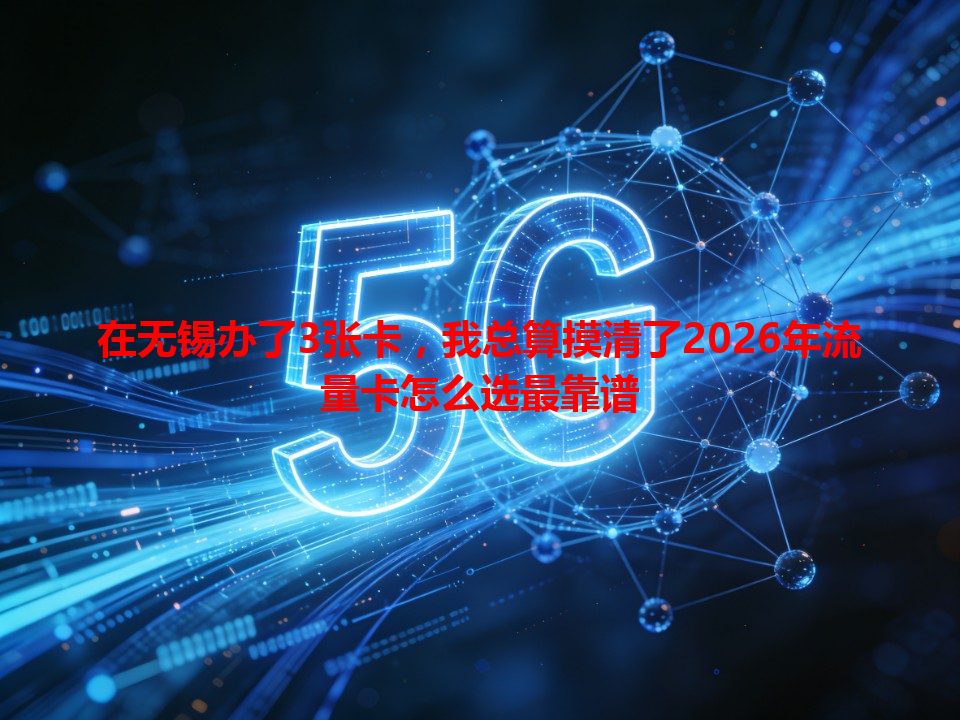 在无锡办了3张卡，我总算摸清了2026年流量卡怎么选最靠谱