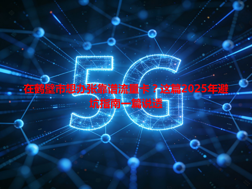 在鹤壁市想办张靠谱流量卡？这篇2025年避坑指南一篇说透
