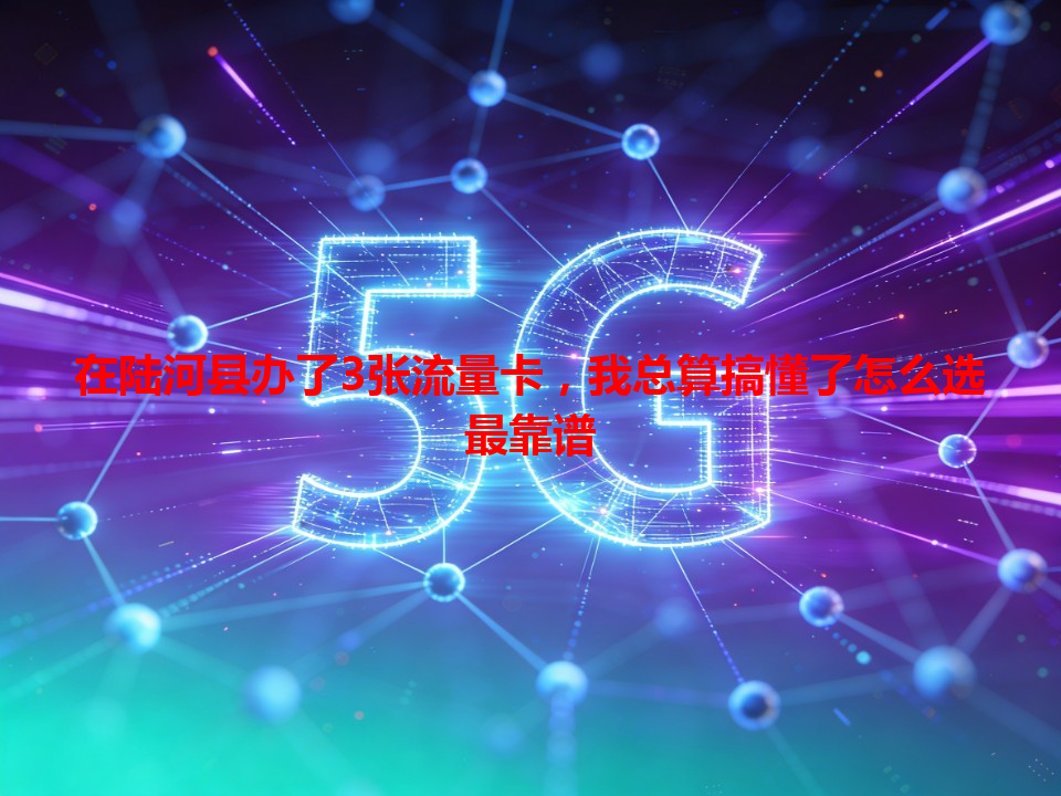 在陆河县办了3张流量卡，我总算搞懂了怎么选最靠谱