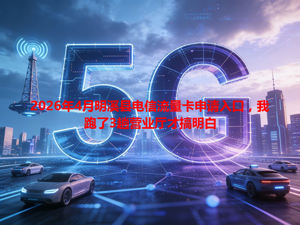 2026年4月明溪县电信流量卡申请入口，我跑了3趟营业厅才搞明白