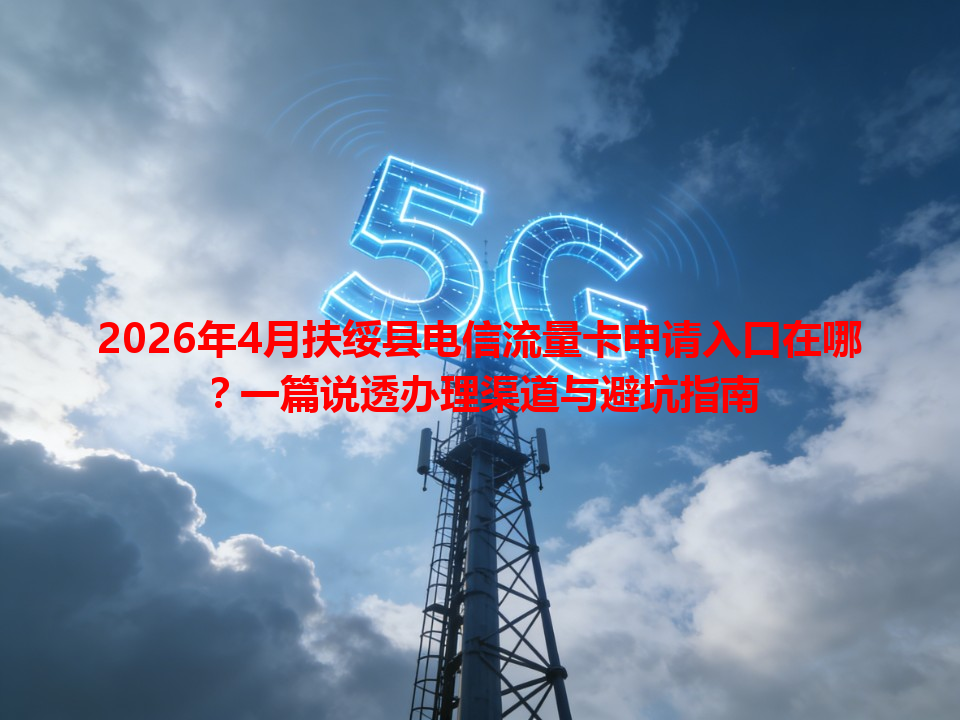 2026年4月扶绥县电信流量卡申请入口在哪？一篇说透办理渠道与避坑指南