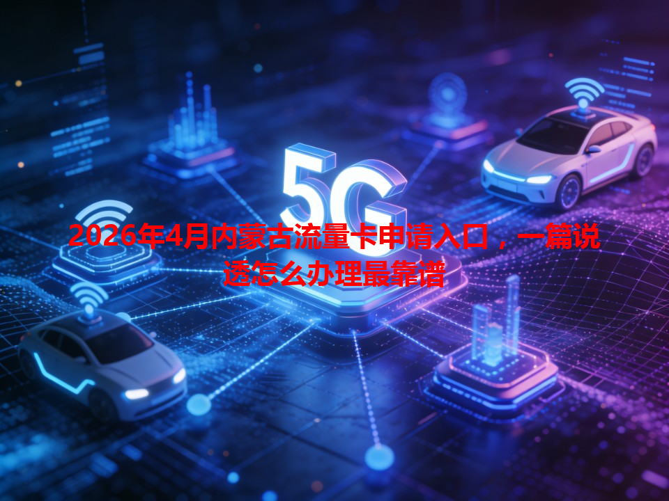 2026年4月内蒙古流量卡申请入口，一篇说透怎么办理最靠谱