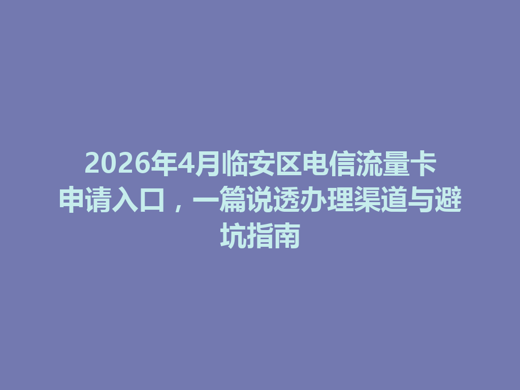 2026年4月临安区电信流量卡申请入口，一篇说透办理渠道与避坑指南