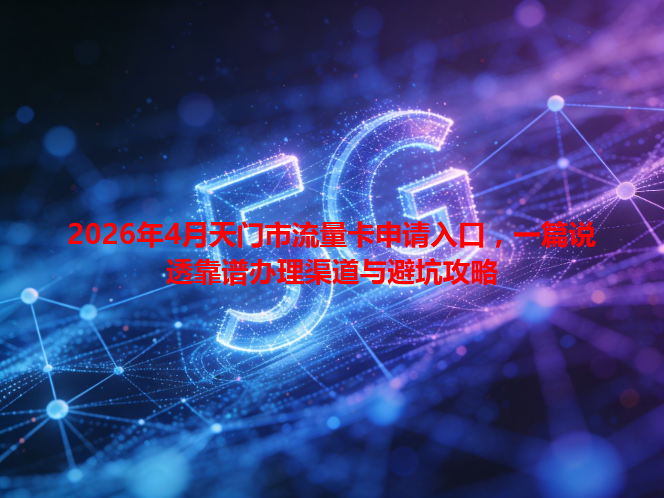 2026年4月天门市流量卡申请入口，一篇说透靠谱办理渠道与避坑攻略