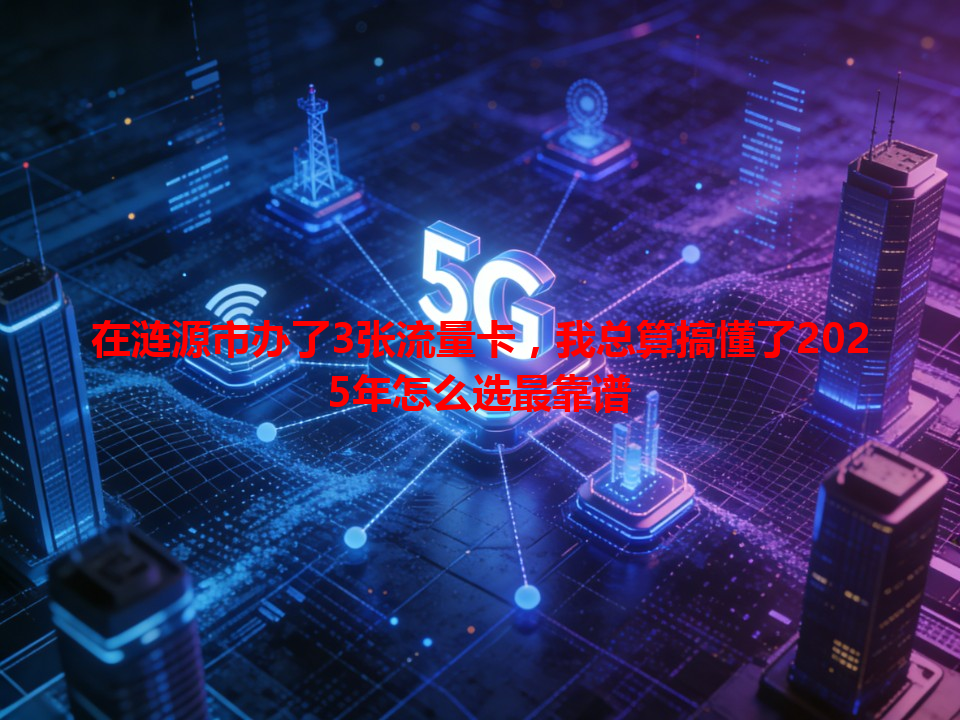 在涟源市办了3张流量卡，我总算搞懂了2025年怎么选最靠谱