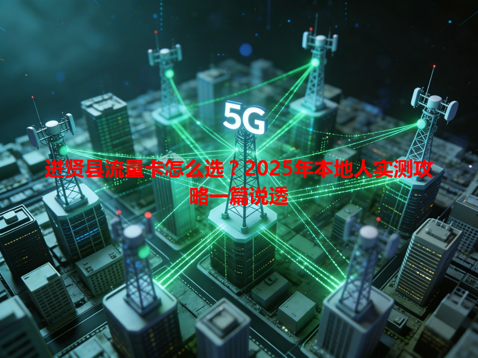进贤县流量卡怎么选？2025年本地人实测攻略一篇说透