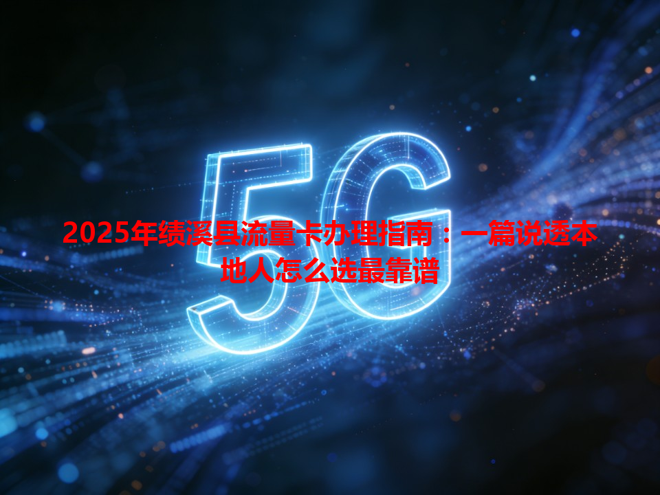 2025年绩溪县流量卡办理指南：一篇说透本地人怎么选最靠谱