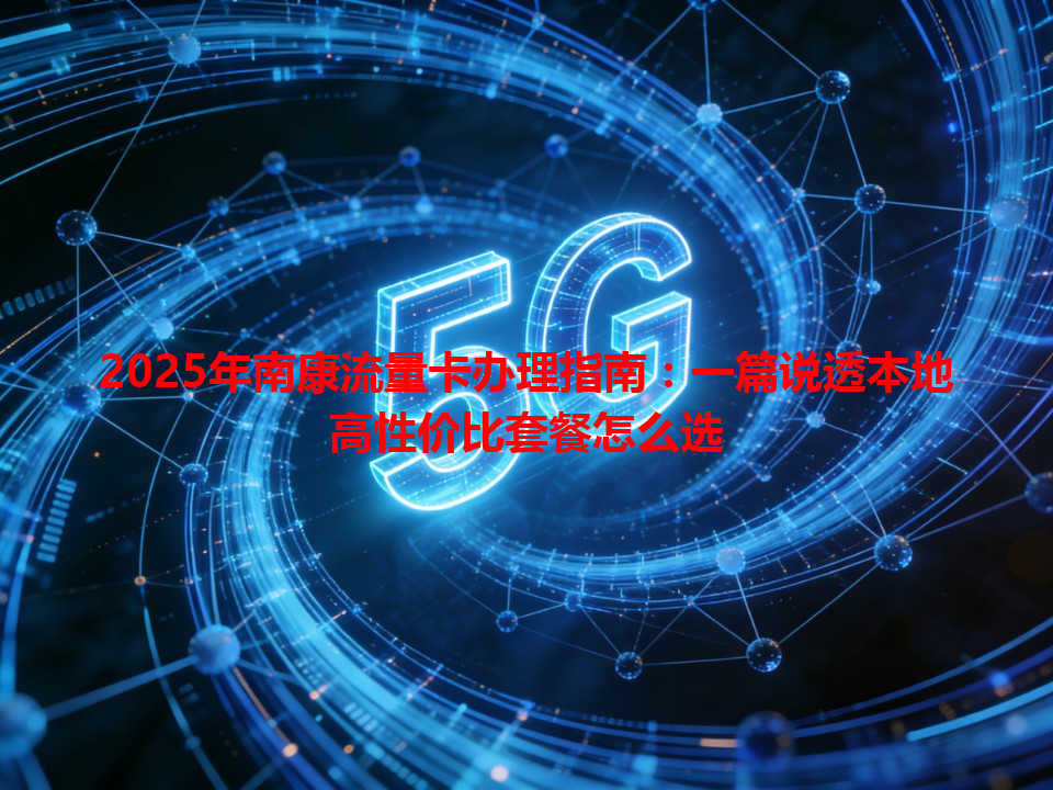 2025年南康流量卡办理指南：一篇说透本地高性价比套餐怎么选