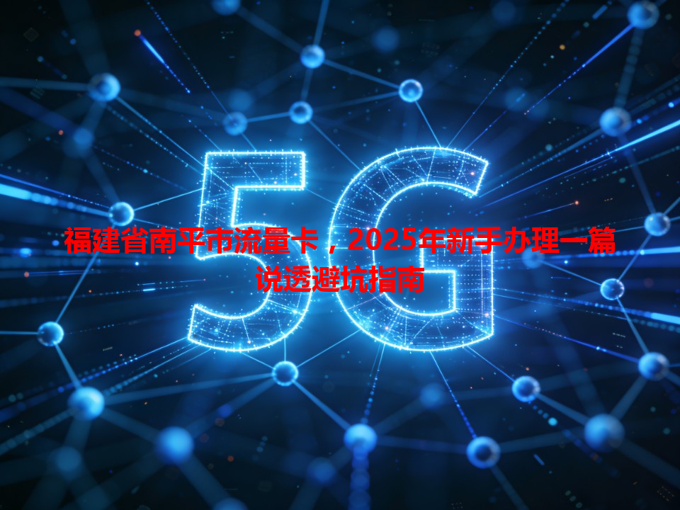 福建省南平市流量卡，2025年新手办理一篇说透避坑指南