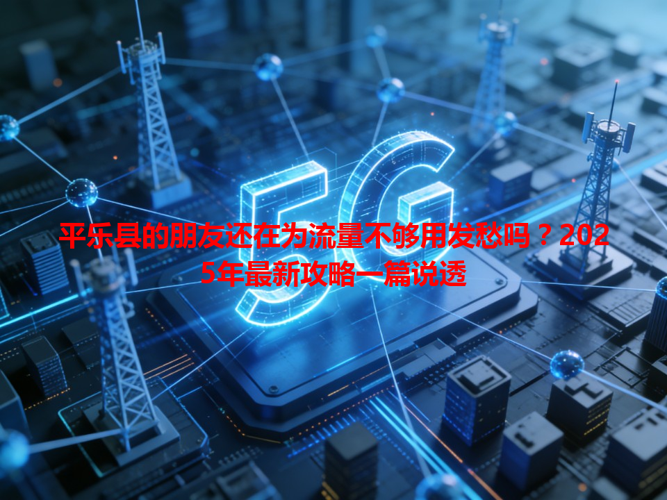 平乐县的朋友还在为流量不够用发愁吗？2025年最新攻略一篇说透