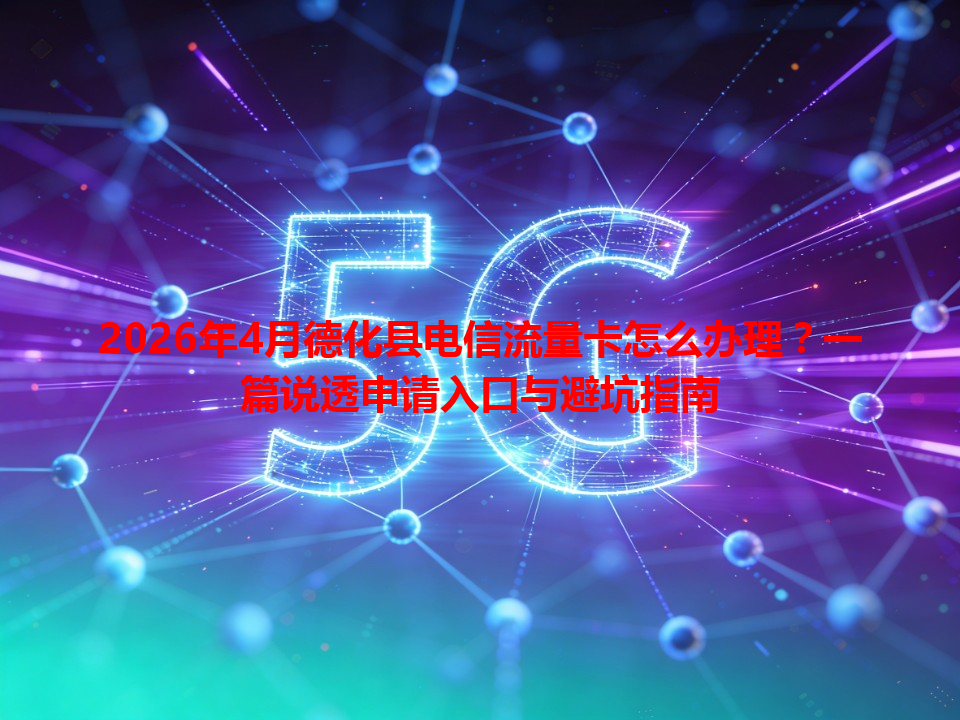 2026年4月德化县电信流量卡怎么办理？一篇说透申请入口与避坑指南