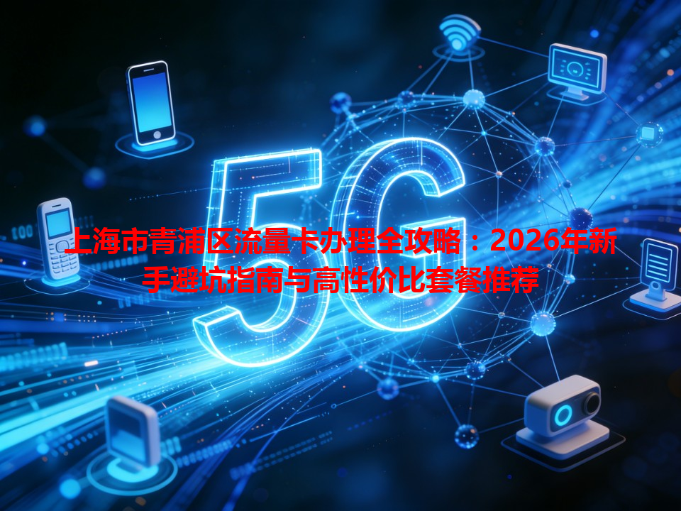 上海市青浦区流量卡办理全攻略：2026年新手避坑指南与高性价比套餐推荐