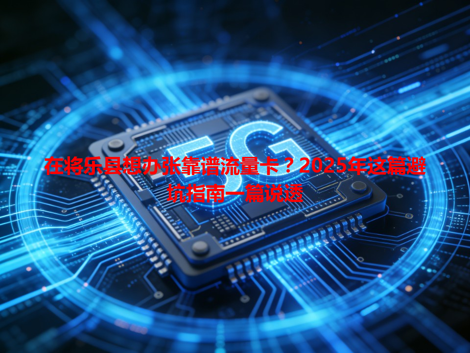 在将乐县想办张靠谱流量卡？2025年这篇避坑指南一篇说透