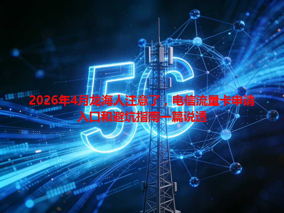 2026年4月龙海人注意了，电信流量卡申请入口和避坑指南一篇说透