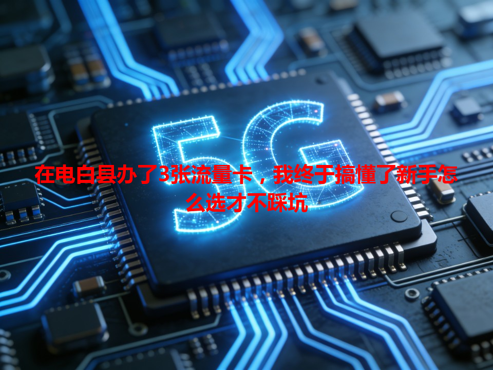 在电白县办了3张流量卡，我终于搞懂了新手怎么选才不踩坑