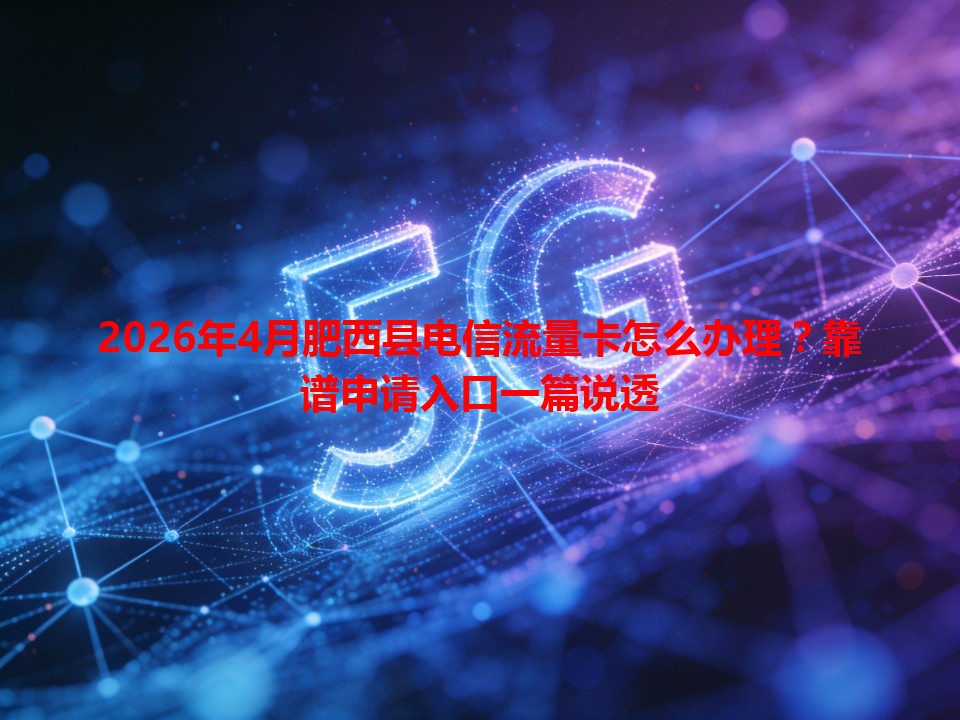 2026年4月肥西县电信流量卡怎么办理？靠谱申请入口一篇说透