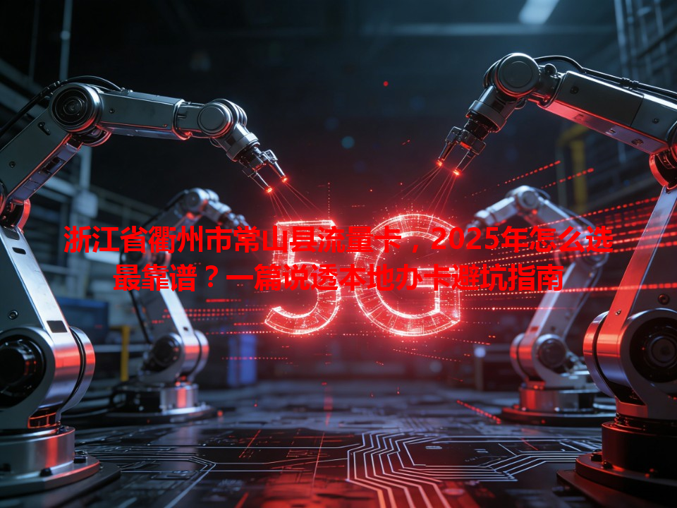 浙江省衢州市常山县流量卡，2025年怎么选最靠谱？一篇说透本地办卡避坑指南