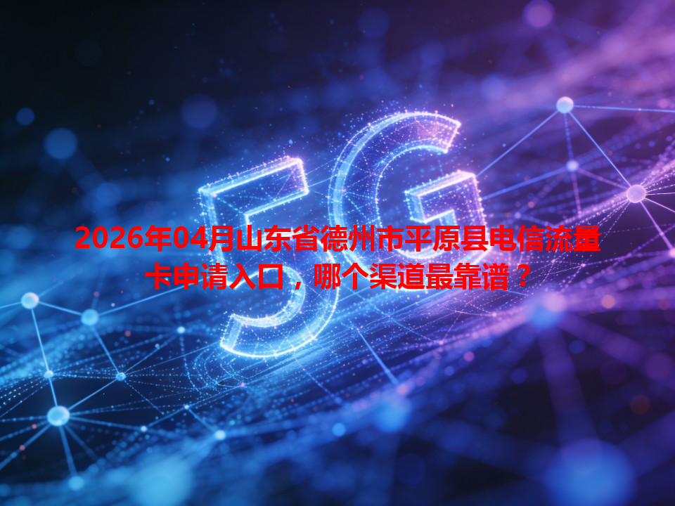 2026年04月山东省德州市平原县电信流量卡申请入口，哪个渠道最靠谱？