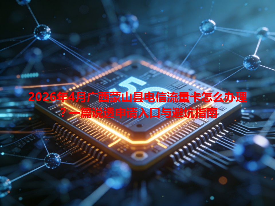 2026年4月广西蒙山县电信流量卡怎么办理？一篇说透申请入口与避坑指南