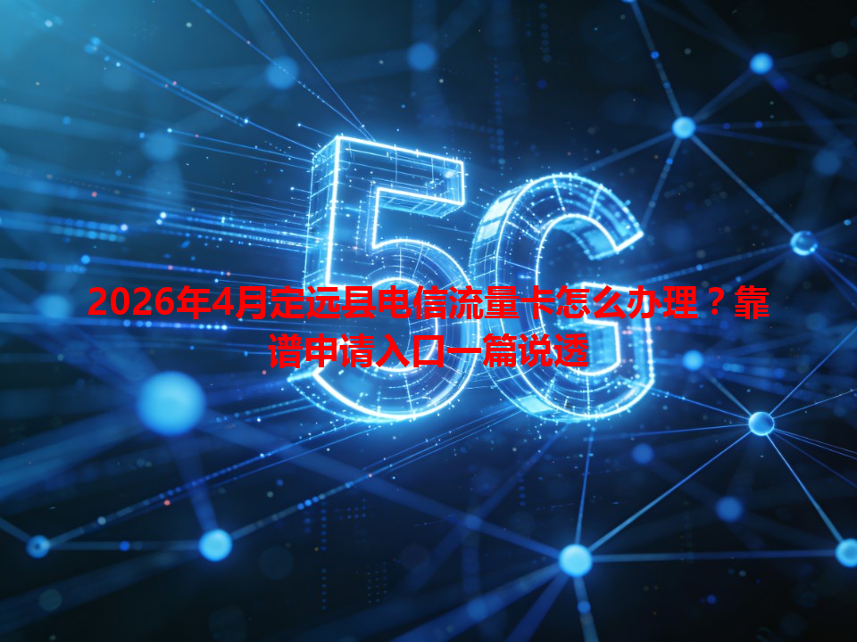 2026年4月定远县电信流量卡怎么办理？靠谱申请入口一篇说透