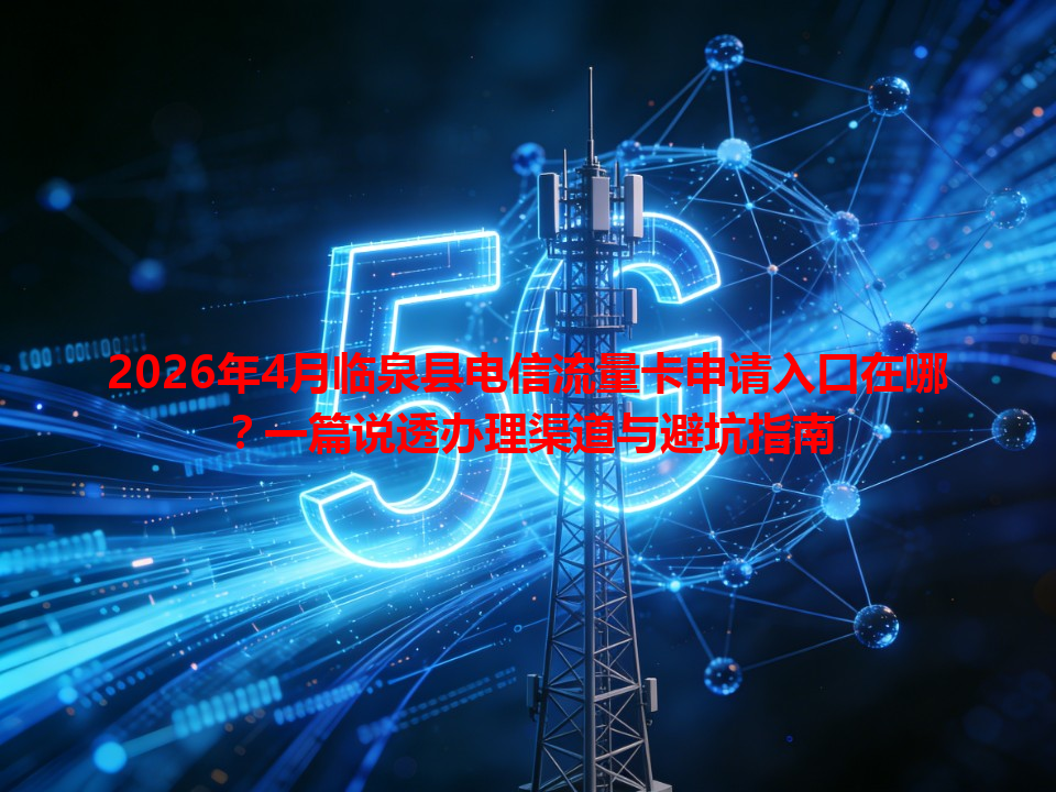 2026年4月临泉县电信流量卡申请入口在哪？一篇说透办理渠道与避坑指南