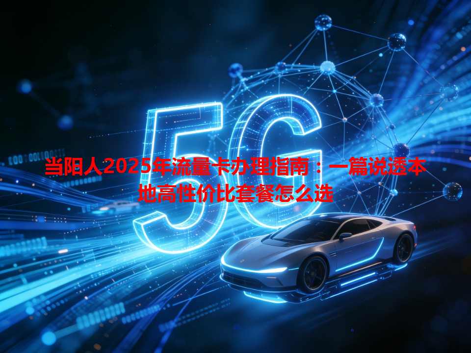 当阳人2025年流量卡办理指南：一篇说透本地高性价比套餐怎么选