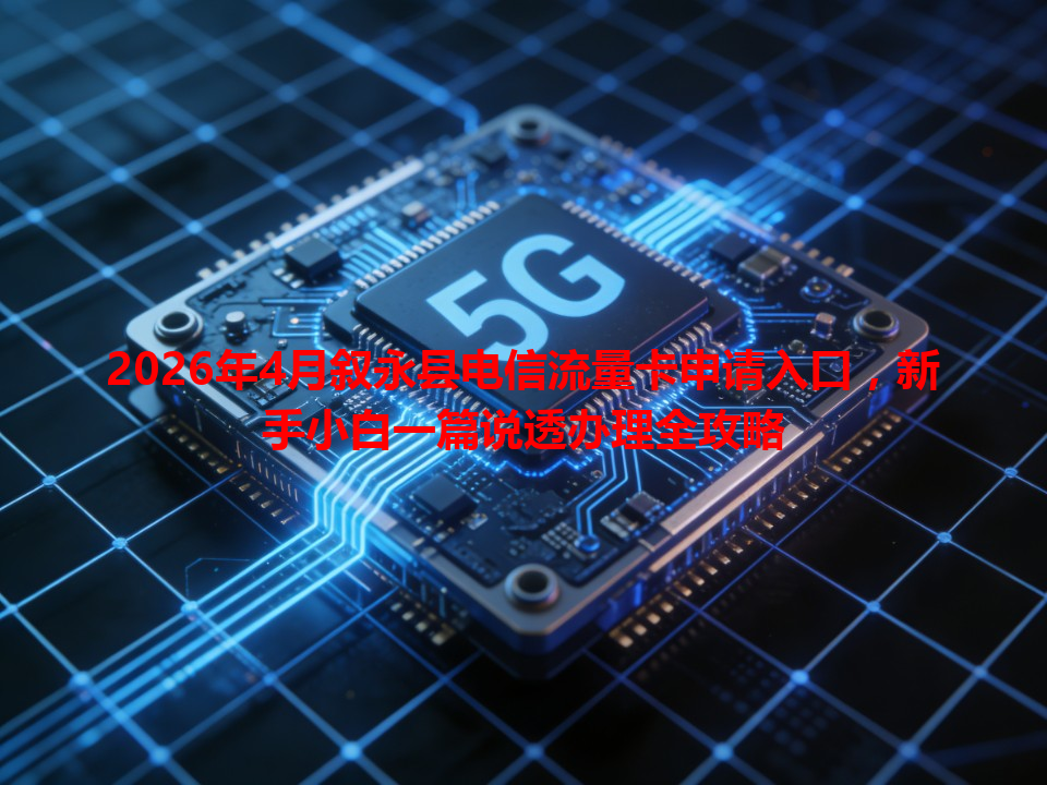 2026年4月叙永县电信流量卡申请入口，新手小白一篇说透办理全攻略