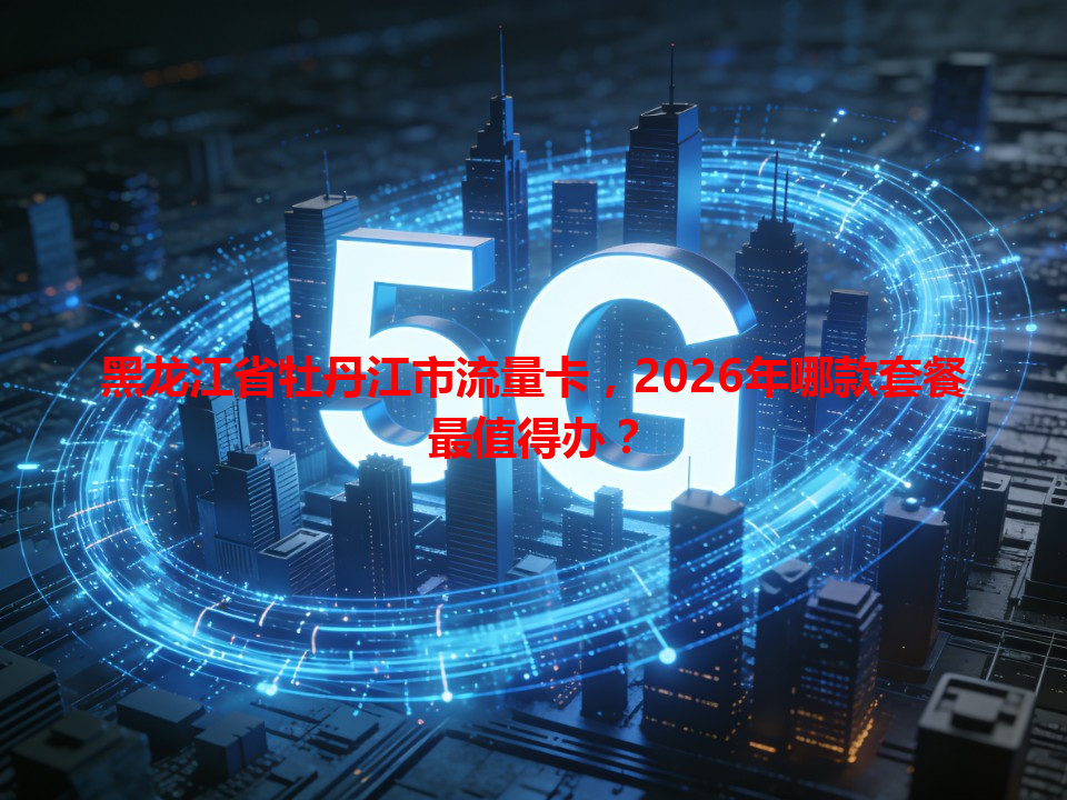 黑龙江省牡丹江市流量卡，2026年哪款套餐最值得办？