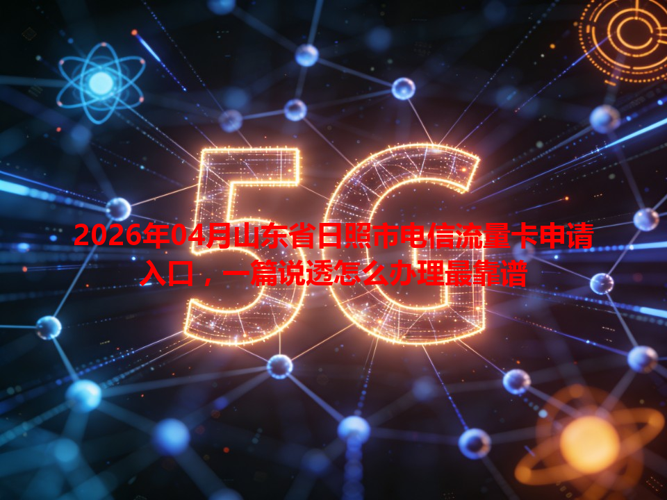 2026年04月山东省日照市电信流量卡申请入口，一篇说透怎么办理最靠谱