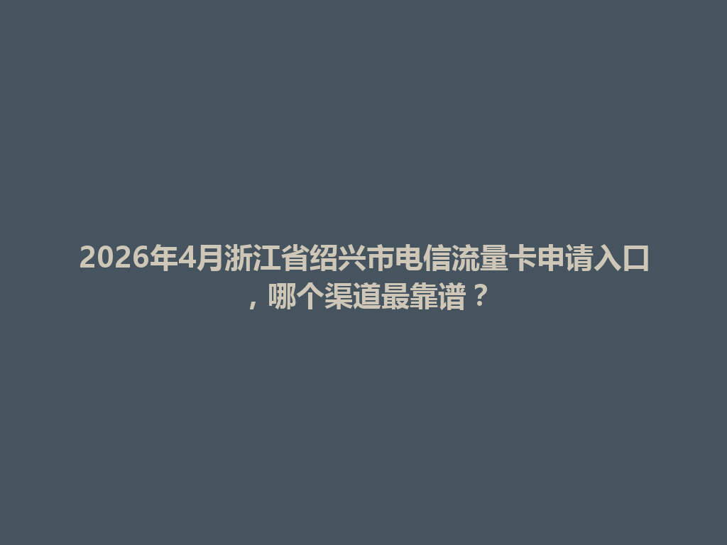 2026年4月浙江省绍兴市电信流量卡申请入口，哪个渠道最靠谱？