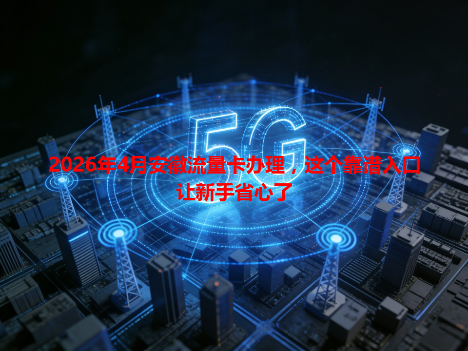 2026年4月安徽流量卡办理，这个靠谱入口让新手省心了