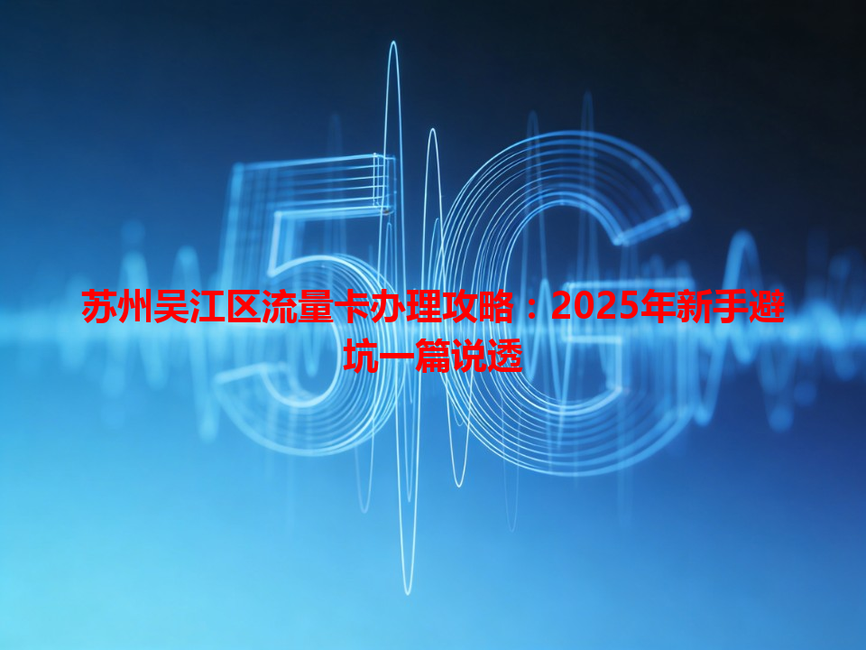 苏州吴江区流量卡办理攻略：2025年新手避坑一篇说透
