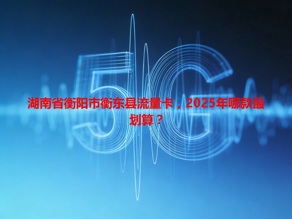 湖南省衡阳市衡东县流量卡，2025年哪款最划算？