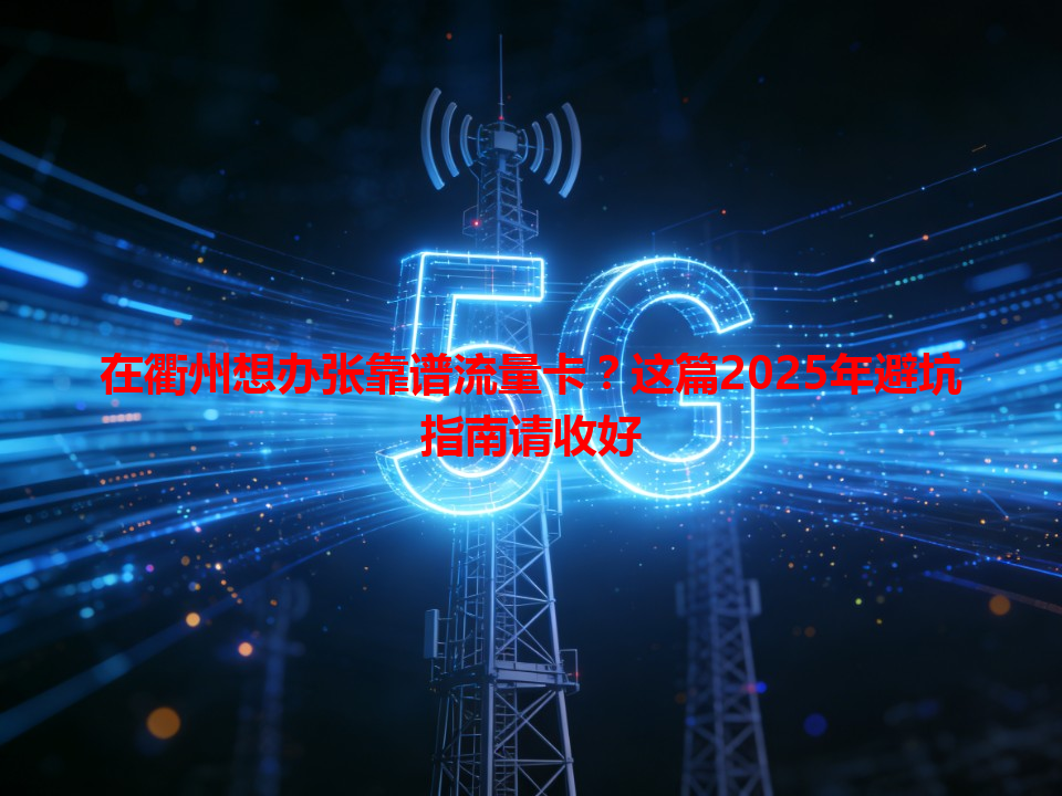 在衢州想办张靠谱流量卡？这篇2025年避坑指南请收好