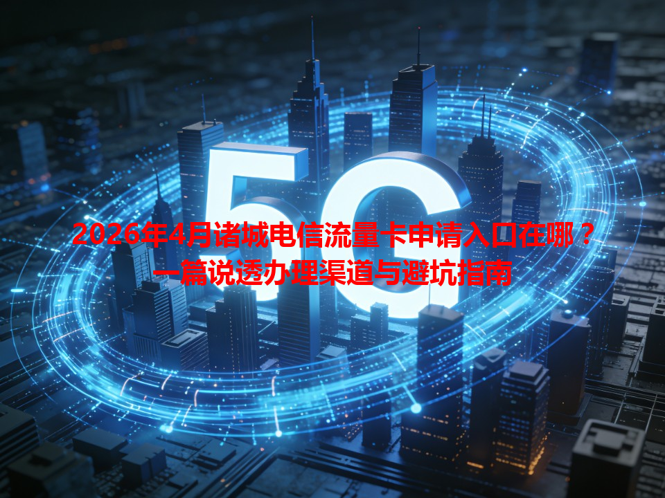 2026年4月诸城电信流量卡申请入口在哪？一篇说透办理渠道与避坑指南