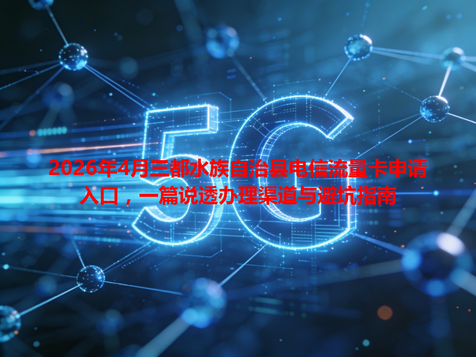 2026年4月三都水族自治县电信流量卡申请入口，一篇说透办理渠道与避坑指南