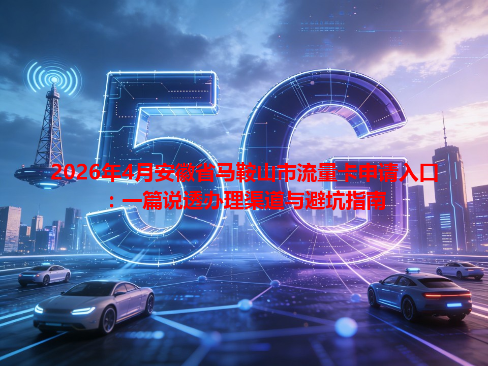 2026年4月安徽省马鞍山市流量卡申请入口：一篇说透办理渠道与避坑指南