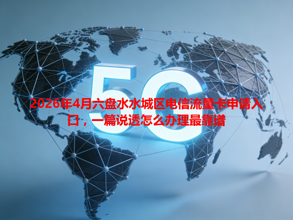2026年4月六盘水水城区电信流量卡申请入口，一篇说透怎么办理最靠谱